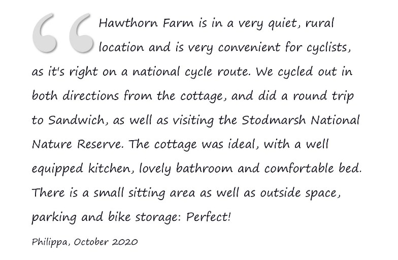 Hawthorn Farm is in a very quiet, rural location and is very convenient for cyclists, as it's right on a national cycle route. We cycled out in both directions from the cottage, and did a round trip to Sandwich, as well as visiting the Stodmarsh National Nature Reserve. The cottage was ideal, with a well equipped kitchen, lovely bathroom and comfortable bed. There is a small sitting area as well as outside space, parking and bike storage: Perfect! Philippa, October 2020